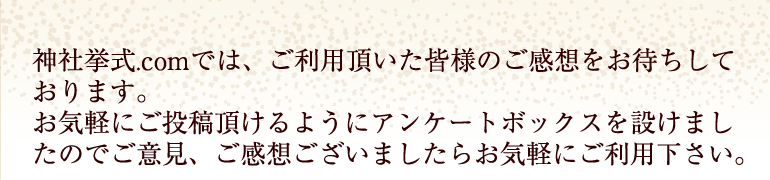 神社挙式.comでは、ご利用頂いた皆様のご感想をお待ちしております。お気軽にご投稿頂けるようにアンケートボックスを設けましたのでご意見、ご感想ございましたらお気軽にご利用下さい。