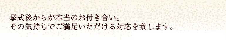 挙式後からが本当のお付き合い。その気持ちでご満足いただける対応を致します。