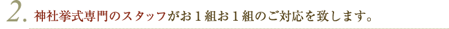 神社挙式専門のスタッフがお１組お１組のご対応を致します。