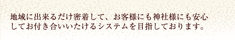 地域に出来るだけ密着して、お客様にも神社様にも安心してお付き合いいたけるシステムを目指しております。