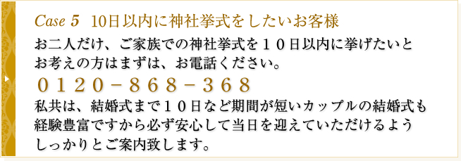 Case5　10日以内に神社挙式をしたいお客様　お二人だけ、ご家族での神社挙式を１０日以内に挙げたいとお考えの方はまずは、お電話ください。０１２０－８６８－３６８私共は、結婚式まで１０日など期間が短いカップルの結婚式も経験豊富ですから必ず安心して当日を迎えていただけるようしっかりとご案内致します。