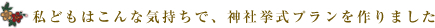 私どもはこんな気持ちで、神社挙式プランを作りました