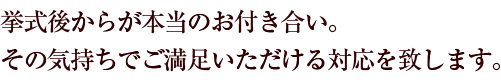 挙式後からが本当のお付き合い。その気持ちでご満足いただける対応を致します。