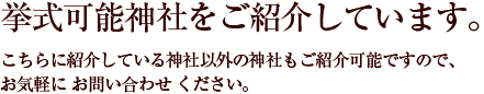 挙式可能神社をご紹介しています。こちらに紹介している神社以外の神社もご紹介可能ですので、お気軽に お問い合わせ ください。