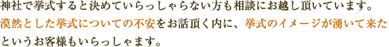 神社で挙式すると決めていらっしゃらない方も相談にお越し頂いています。
漠然とした挙式についての不安をお話頂く内に、挙式のイメージが湧いて来た
というお客様もいらっしゃます。