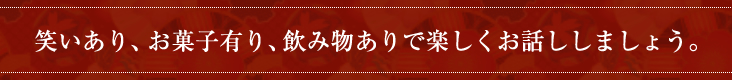 笑いあり、お菓子有り、飲み物ありで楽しくお話ししましょう。