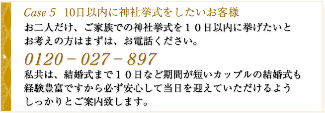 Case5　10日以内に神社挙式をしたいお客様　お二人だけ、ご家族での神社挙式を１０日以内に挙げたいとお考えの方はまずは、お電話ください。０１２０－８６８－３６８私共は、結婚式まで１０日など期間が短いカップルの結婚式も経験豊富ですから必ず安心して当日を迎えていただけるようしっかりとご案内致します。