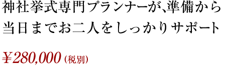 神社挙式専門プランナーが、準備から当日までお二人をしっかりサポート ¥280,000（税別）