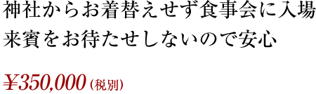 神社からお着替えせず食事会に入場、来賓をお待たせしないので安心 ¥350,000（税別）